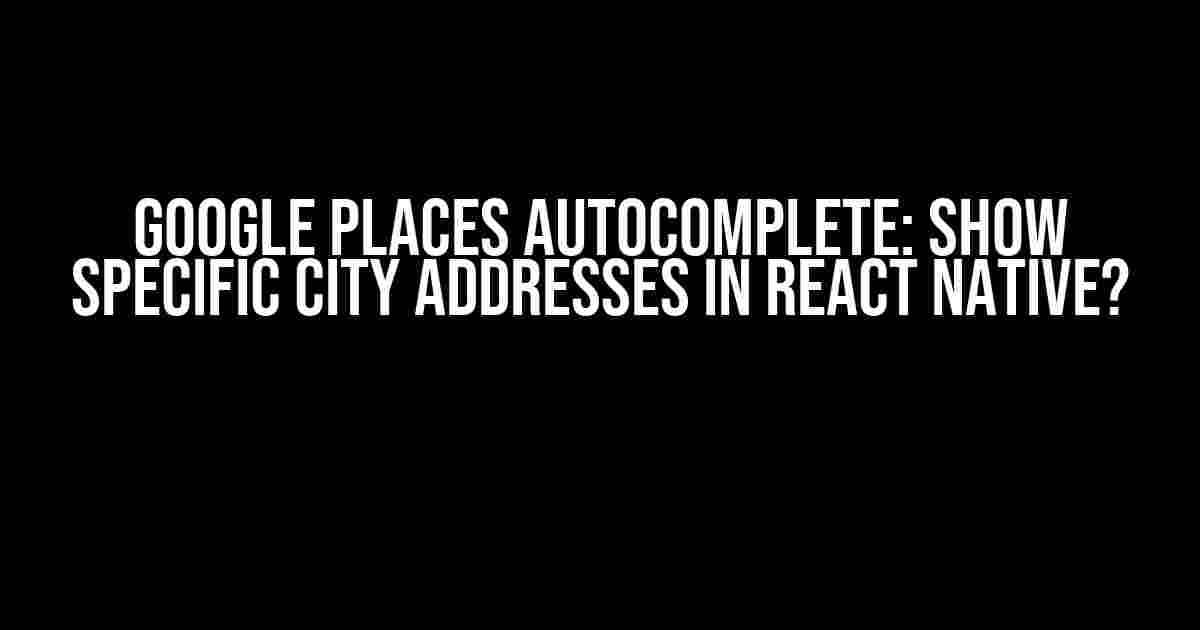 Google Places Autocomplete: Show Specific City Addresses in React Native?