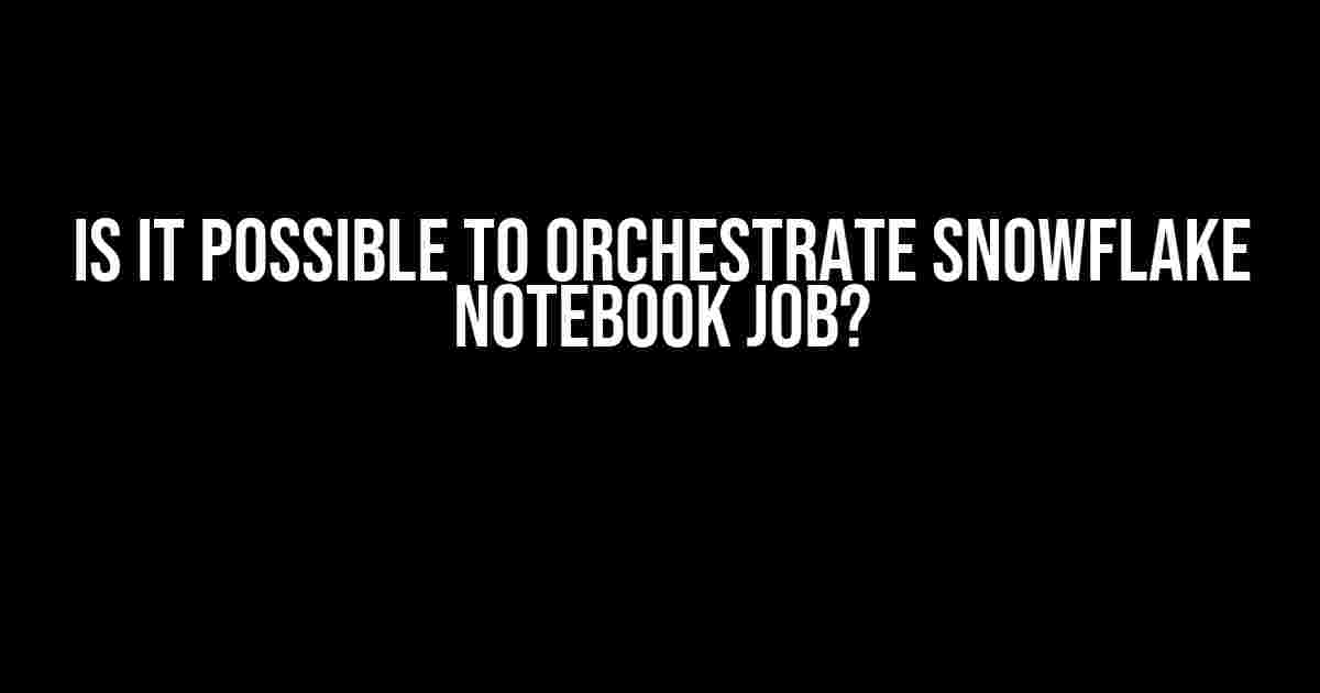 Is it Possible to Orchestrate Snowflake Notebook Job?